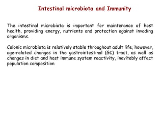 The intestinal microbiota is important for maintenance of host
health, providing energy, nutrients and protection against invading
organisms.
Colonic microbiota is relatively stable throughout adult life, however,
age-related changes in the gastrointestinal (GI) tract, as well as
changes in diet and host immune system reactivity, inevitably affect
population composition
Intestinal microbiota and Immunity
 