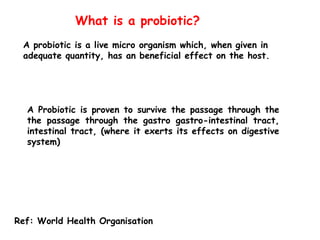 A probiotic is a live micro organism which, when given in
adequate quantity, has an beneficial effect on the host.
What is a probiotic?
Ref: World Health Organisation
A Probiotic is proven to survive the passage through the
the passage through the gastro gastro-intestinal tract,
intestinal tract, (where it exerts its effects on digestive
system)
 