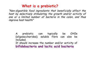 A prebiotic can typically be CHOs
(oligosaccharides); soluble fibre can also be
included.
It should increase the number and/or activity of
bifidobacteria and lactic acid bacteria
What is a prebiotic?
“Non-digestible food ingredients that beneficially affect the
host by selectively stimulating the growth and/or activity of
one or a limited number of bacteria in the colon, and thus
improve host health”
 