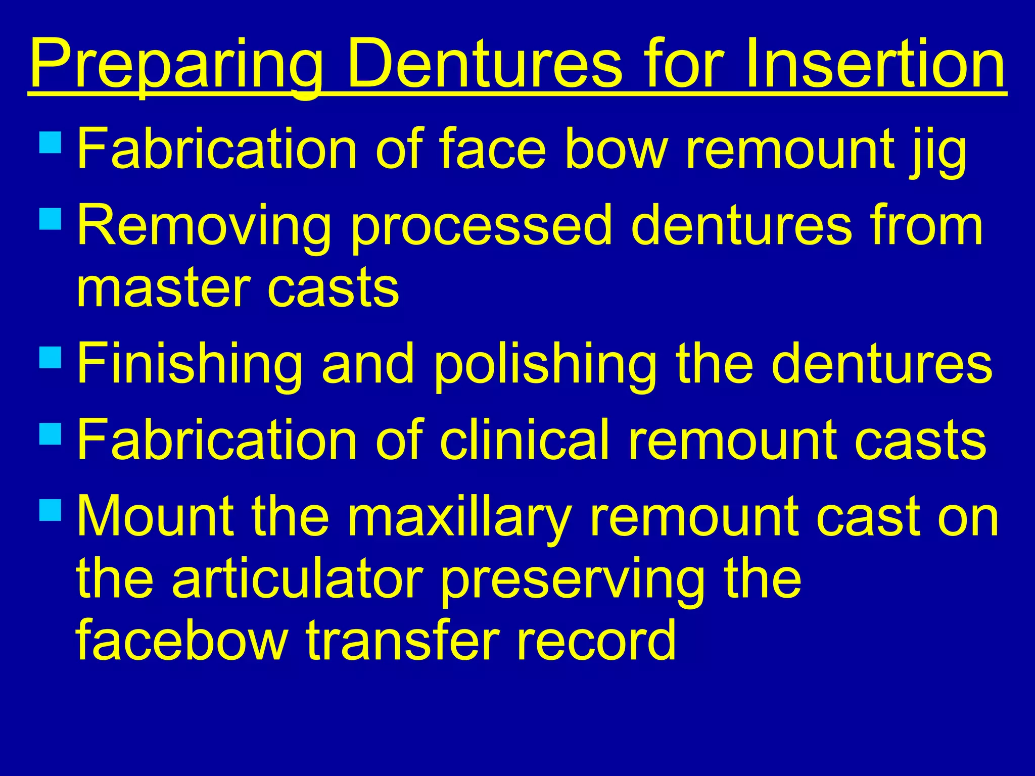 Preparing Dentures for Insertion
 Fabrication of face bow remount jig
 Removing processed dentures from
master casts
 Finishing and polishing the dentures
 Fabrication of clinical remount casts
 Mount the maxillary remount cast on
the articulator preserving the
facebow transfer record
 