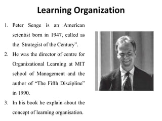 1. Peter Senge is an American
scientist born in 1947, called as
the Strategist of the Century”.
2. He was the director of centre for
Organizational Learning at MIT
school of Management and the
author of “The Fifth Discipline”
in 1990.
3. In his book he explain about the
concept of learning organisation.
Learning Organization
 