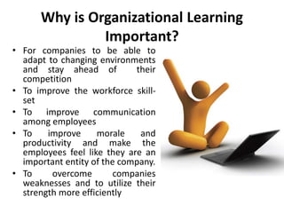 Why is Organizational Learning
Important?
• For companies to be able to
adapt to changing environments
and stay ahead of their
competition
• To improve the workforce skill-
set
• To improve communication
among employees
• To improve morale and
productivity and make the
employees feel like they are an
important entity of the company.
• To overcome companies
weaknesses and to utilize their
strength more efficiently
 