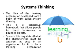 Systems Thinking
• The idea of the learning
organization developed from a
body of work called system
thinking.
• This is a conceptual
framework that allows people
to study businesses as
bounded objects.
• Systems thinking states that all
the characteristics must be
apparent at once in an
organization for it to be a
learning organization
 
