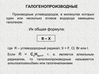 ГАЛОГЕНОПРОИЗВОДНЫЕ Производные углеводородов, в молекулах которых один или несколько атомов водорода замещены галогеном. Их общая формула: R – X где  R  – углеводородный радикал;  X  =  F ,  Cl ,  Br  или  I .  Если  R   =  С n Н 2 n +1 ,   т. е. является алкильным радикалом, то галогенопроизводные называются  алкилгалогенидами  или галогеналканами.  