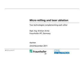 Micro milling and laser ablation
                       Two technologies complementing each other


                       Dipl.-Ing. Kristian Arntz
                       Fraunhofer IPT, Germany




                       Aachen
                       22nd November 2011

© WZL/Fraunhofer IPT
 