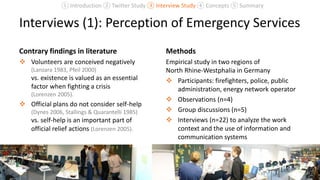 Interviews (1): Perception of Emergency Services
Contrary findings in literature
 Volunteers are conceived negatively
(Lanzara 1983, Pfeil 2000)
vs. existence is valued as an essential
factor when fighting a crisis
(Lorenzen 2005).
 Official plans do not consider self-help
(Dynes 2006, Stallings & Quarantelli 1985)
vs. self-help is an important part of
official relief actions (Lorenzen 2005).
Methods
Empirical study in two regions of
North Rhine-Westphalia in Germany
 Participants: firefighters, police, public
administration, energy network operator
 Observations (n=4)
 Group discussions (n=5)
 Interviews (n=22) to analyze the work
context and the use of information and
communication systems
20
① Introduction ② Twitter Study ③ Interview Study ④ Concepts ⑤ Summary
 