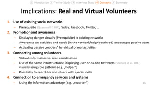 Implications: Real and Virtual Volunteers
1. Use of existing social networks
– Prerequisite (Quarantelli 1984); Today: Facebook, Twitter, …
2. Promotion and awareness
– Displaying danger visually (Prerequisite) in existing networks
– Awareness on activities and needs (in the network/neighbourhood) encourages passive users
– Activating passive „readers“ for virtual or real activities
3. Connecting among volunteers
– Virtual: information vs. real: coordination
– Use of the same infrastructures: Displaying user or on-site twitterers (Starbird et al. 2012)
visually using role patterns (e.g. „helper“)
– Possibility to search for volunteers with special skills
4. Connection to emergency services and systems
– Using the information advantage (e.g. „reporter“) 26
① Introduction ② Twitter Study ③ Interview Study ④ Concepts ⑤ Summary
 