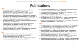 Publications2013
1. Christofzik/Reuter (2013). The Aggregation of Information Qualities in
Collaborative Software. Int. Journ. Entr. Venturing, 5(3).
2. Heger/Reuter (2013). IT-basierte Unterstützung virtueller und realer
Selbsthilfegemeinschaften in Katastrophenlagen. In Proc. WI`13.
3. Ley/Pipek/Siebigteroth/Wiedenhöfer (2013): Retrieving and Exchanging of
Information in Inter-organizational Crisis Management. In Proc. ISCRAM `13.
4. Ludwig/Reuter/Pipek (2013): What You See Is What I Want: Mobile Reporting
Practices in Emergencies. In: Proc. ECSCW `13 (accepted)
5. Reuter/Heger/Pipek (2013). Combining Real and Virtual Volunteers through
Social Media. In Proc. ISCRAM `13.
6. Reuter/Ritzkatis (2013). Unterstützung mobiler Geo-Kollaboration zur
Lageeinschätzung von Feuerwehr und Polizei. In Proc. WI`13.
7. Reuter (2013). Power Outage Communications: Survey of Needs,
Infrastructures and Concepts. In Proc. ISCRAM `13.
8. Thamm/Ludwig/Reuter (2013). Design of a Process Modell for Unmanned
Aerial Systems (UAS) in Emergencies. In Proc. ISCRAM `13.
2012
9. Christofzik/Reuter (2012). Einfluss der Qualitätsermittlung kollaborativ
erstellter Informationen auf die Gestaltung interorganisationaler
Krisenmanagementsysteme. In Proc. MKWI `12.
10. Ley/Pipek/Reuter/Wiedenhoefer (2012). Supporting Improvisation Work in
Inter-Organizational Crisis Management. In Proc. CHI `12.
11. Ley/Pipek/Reuter/Wiedenhoefer (2012). Supporting Inter-organizational Situation
Assessment in Crisis Management. In Proc. ISCRAM `12.
12. Pipek/Palen/Landgren (Eds.) (2012): Workshop summary: collaboration & crisis
informatics (CCI'2012). Workshop-Proc. CSCW `12.
13. Reuter/Heger/Pipek (2012). Social Media for Supporting Emergent Groups in Crisis
Management. In Workshop-Proc. CSCW `12.
14. Reuter/Marx/Pipek (2012). Crisis Management 2.0: Towards a Systematization of
Social Software Use in Crisis Situations. Int. Journ. ISCRAM, 4(1), 1–16.
15. Reuter/Pipek/Wiedenhoefer/Ley (2012). Dealing with Terminologies in Collaborative
Systems for Crisis Management. In Proc. ISCRAM `12.
2011
16. Reuter/Marx/Pipek (2011). Social Software as an Infrastructure for Crisis Management
– a Case Study about Current Practice and Potential Usage. In Proc. ISCRAM `11.
17. Reuter/Marx/Pipek (2011). Desaster 2.0: Einbeziehung von Bürgern in das
Krisenmanagement. In: Proc. Mensch & Computer `11.
18. Reuter/Pohl/Pipek (2011). Umgang mit Terminologien in inter- organisationaler
Krisenkooperation - eine explorative Empirie. In Proc. Mensch & Computer `11.
19. Reuter (2011). Motive und Barrieren für Social Software in Organisationen und im
Krisenmanagement. In Workshop-Proc. Mensch & Computer `11.
20. Wiedenhoefer/Reuter/Ley/Pipek (2011). Inter-Organizational Crisis Management
Infrastructures for Electrical Power Breakdowns. In Proc. ISCRAM `11.
21. Wiedenhoefer/Reuter/Ley/Pipek (2011). Entwicklung IT-basierter interorganisationaler
Krisenmanagement-Infrastrukturen für Stromausfälle. In Workshop Proc. SE `11 (acc.)
30
① Introduction ② Twitter Study ③ Interview Study ④ Concepts ⑤ Summary
 