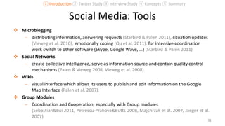 Social Media: Tools
 Microblogging
 distributing information, answering requests (Starbird & Palen 2011), situation updates
(Vieweg et al. 2010), emotionally coping (Qu et al. 2011), for intensive coordination
work switch to other software (Skype, Google Wave, …) (Starbird & Palen 2011)
 Social Networks
 create collective intelligence, serve as information source and contain quality control
mechanisms (Palen & Vieweg 2008, Vieweg et al. 2008).
 Wikis
 visual interface which allows its users to publish and edit information on the Google
Map Interface (Palen et al. 2007).
 Group Modules
 Coordination and Cooperation, especially with Group modules
(Sebastian&Bui 2011, Petrescu-Prahova&Butts 2008, Majchrzak et al. 2007, Jaeger et al.
2007)
31
① Introduction ② Twitter Study ③ Interview Study ④ Concepts ⑤ Summary
 