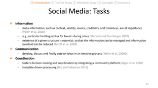 Social Media: Tasks
 Information
– meta-information, such as context, validity, source, credibility, and timeliness, are of importance
(Palen et al. 2010)
– e.g. particular hashtag-syntax for tweets during crises (Starbird and Stamberger 2010)
– existence of a given structure is essential, so that the information can be managed and information
overload can be reduced (Turoff et al. 2004)
 Communication
– develop, discuss and finally vote on ideas in an iterative process (White et al. 2008b)
 Coordination
– fosters decision-making and coordination by integrating a community platform (Jäger et al. 2007)
– template-driven processing (Bui and Sebastian 2011)
32
① Introduction ② Twitter Study ③ Interview Study ④ Concepts ⑤ Summary
 