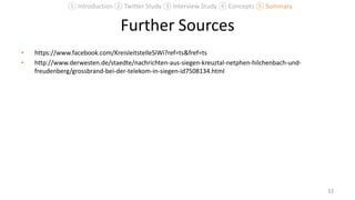 Further Sources
• https://www.facebook.com/KreisleitstelleSiWi?ref=ts&fref=ts
• http://www.derwesten.de/staedte/nachrichten-aus-siegen-kreuztal-netphen-hilchenbach-und-
freudenberg/grossbrand-bei-der-telekom-in-siegen-id7508134.html
33
① Introduction ② Twitter Study ③ Interview Study ④ Concepts ⑤ Summary
 