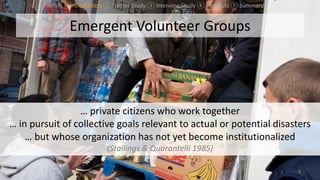 Emergent Volunteer Groups
8
… private citizens who work together
… in pursuit of collective goals relevant to actual or potential disasters
… but whose organization has not yet become institutionalized
(Stallings & Quarantelli 1985)
① Introduction ② Twitter Study ③ Interview Study ④ Concepts ⑤ Summary
 