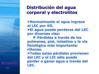 10
Distribución del agua
corporal y electrolitos
Briseño
Normalmente el agua ingresa
al LEC por VO.
El agua puede perderse del LEC
por diversas vías:
Pérdidas a través de los
pulmones, piel, intestino y la vía
fisiológica más importante:
riñones.
Todas estas pérdidas provienen
del LEC y el LIC sólo puede
perder o ganar agua a través del
LEC.
 