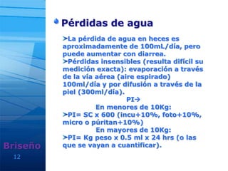 12
Pérdidas de agua
Briseño
La pérdida de agua en heces es
aproximadamente de 100mL/día, pero
puede aumentar con diarrea.
Pérdidas insensibles (resulta difícil su
medición exacta): evaporación a través
de la vía aérea (aire espirado)
100ml/día y por difusión a través de la
piel (300ml/día).
PI
En menores de 10Kg:
PI= SC x 600 (incu+10%, foto+10%,
micro o púritan+10%)
En mayores de 10Kg:
PI= Kg peso x 0.5 ml x 24 hrs (o las
que se vayan a cuantificar).
 