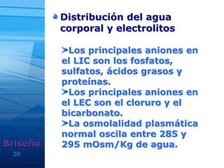 20
Distribución del agua
corporal y electrolitos
Briseño
Los principales aniones en
el LIC son los fosfatos,
sulfatos, ácidos grasos y
proteínas.
Los principales aniones en
el LEC son el cloruro y el
bicarbonato.
La osmolalidad plasmática
normal oscila entre 285 y
295 mOsm/Kg de agua.
 