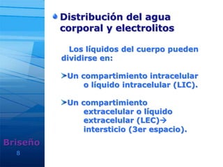 8
Distribución del agua
corporal y electrolitos
Briseño
Los líquidos del cuerpo pueden
dividirse en:
Un compartimiento intracelular
o líquido intracelular (LIC).
Un compartimiento
extracelular o líquido
extracelular (LEC)
intersticio (3er espacio).
 