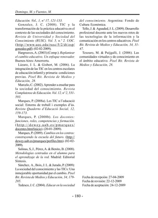 - 180 -
Domingo, M. y Fuentes, M.
Educación. Vol., 1, nº 17, 121-133.
Gonzalez, J. C. (2008). TIC y la
transformación de la práctica educativa en el
contexto de las sociedades del conocimiento.
Revista de Universidad y Sociedad del
Conocimiento (RUSC). Vol. 5, n.º 2. UOC.
(http://www.uoc.edu/rusc/5/2/dt/esp/
gonzalez.pdf).(02-02-2009).
Hargreaves,A. (2003) (Comp.). Replantear
el cambio educativo. Un enfoque renovador.
BuenosAires:Amorrortu.
Lázaro, J. L. & Gisbert, M. (2006). La
integración de las TIC en los centros escolares
de educación infantil y primaria: condiciones
previas. Pixel Bit. Revista de Medios y
Educación, 28.
Marcelo, C. (2002).Aprender a enseñar para
la sociedad del conocimiento. Revista
Complutense de Educación. Vol. 12, nº 2, 531-
593.
Marques, P. (2008a). Les TIC a l’educació
social: Entorns de treball i exemples d’ús.
Revista Quaderns d’Educació Social, 12,
159-173.
Marques, P. (2008b). Los docentes:
funciones, roles, competencias y formación.
( h t t p : / / d e w e y. u a b . e s / p m a r q u e s /
docentes.htm#inicio). (20-01-2009).
Marques, P. (2009). Cambios en los centros:
construyendo la escuela del futuro. (http://
dewey.uab.es/pmarques/perfiles.htm). (02-02-
2009).
Salinas, S, J., Pérez,A. & Benito, B. (2008).
Metodologías centradas en el alumno para
el aprendizaje de la red. Madrid: Editorial
Síntesis.
Sánchez, A., Boix, J. L. & Jurado, P. (2009):
La sociedad del conocimiento y las TICs: Una
inmejorable oportunidad par el cambio. Pixel
Bit. Revista de Medios y Educación, 34, 179-
205.
Tedesco, J. C. (2004). Educar en la sociedad
del conocimiento. Argentina: Fondo de
Cultura Económica.
Tello, J. & Aguaded, J. L. (2009). Desarrollo
profesional docente ante los nuevos retos de
las tecnologías de la información y la
comunicación en los centros educativos. Pixel
Bit. Revista de Medios y Educación, 34, 31-
47.
Tesouro, M. & Puijgalli, J. (2006). Las
comunidades virtuales y de conocimiento en
el ámbito educativo. Pixel Bit. Revista de
Medios y Educación, 28.
Fecha de recepción: 27-04-2009
Fecha de revisión: 22-12-2009
Fecha de aceptación: 24-12-2009
 