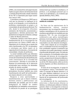 - 173 -
Pixel-Bit. Revista de Medios y Educación
(2006), esta metamorfosis del papel docente
implica un gran esfuerzo de formación inicial
y continúa del profesorado, donde el dominio
de las TIC es importante para lograr asumir
esos nuevos roles.
Coincidimos con Hargreaves (2003) que es
vital que los docentes se impliquen en la
acción, en la búsqueda y en la resolución de
problemas conjuntamente en grupos o en
comunidades de aprendizaje profesional. Por
ello, desde la investigación ofrecemos
seminarios (de formación, asesoramiento y
seguimiento) y distintas prestaciones TIC
(portal de la investigación en Internet, catalogo
y vídeos de Buenas prácticas).
Finalmente, destacar como básico para la
fundamentación de la investigación las
aportaciones de Cabero (2004) sobre la
importancia de la relación que se puede dar
entre el profesorado y las TIC, los principios
y estrategias que deben seguir en la
capacitación de los docentes, y la creación de
comunidades virtuales de profesores.
La actual realidad justifica que diferentes
autores y organismos especializados aborden
el tema de la transformación del perfil docente
como consecuencia de la sociedad del
conocimiento. Abordan la necesidad de
disponer de profesionales de la educación
actualizados para satisfacer las demandas
actuales de nuestra sociedad.
Desde la investigación que presentamos
pretendemos favorecer también una cierta
transformación del perfil del profesorado y
una mejora educativa en los centros.
Respecto a estas oportunidades y
transformaciones que se hacen evidentes,
distintos autores y publicaciones van
planteando, por ejemplo, que (en la esfera
pedagógica) ha habido un cambio
paradigmático de indudables consecuencias:
la educación ha pasado de un paradigma
instruccional que acentúa la enseñanza y el
profesor, a un paradigma personal que se
centra en el aprendizaje y en el alumno que
aprende (Beltrán y Pérez, 2003).
4. Contexto, metodología investigadora y
análisis de resultados
En línea con las aportaciones de la
fundamentación teórica, nosotros
presentamos una investigación donde los
cambios metodológicos (en los procesos de
enseñanza-aprendizaje) son mediados por una
propuesta TIC. Es una investigación
colaborativa que aplica metodologías
próximas a la investigación-acción. Participan
10 centros docentes de Cataluña (públicos o
concertados) con alta dotación tecnológica.
Cada centro dispone de un investigador-
tutor o coordinador local de la investigación.
Este coordinador organiza 4 seminarios que
se realizan, en su centro, para formar y asesorar
al profesorado del propio centro. En cada uno
de los seminarios, el coordinador actúa como
orientador del proceso de investigación-
acción y proporciona la formación didáctico-
tecnológica necesaria sobre la propuesta de
uso de las TIC (básicamente, sobre uso de las
pizarras digitales con libros electrónicos y/o
Internet).
Al inicio de la investigación, el equipo de
investigadores realiza 2 documentos (uno
sobre el concepto de Buenas prácticas y el
otro sobre Modelos didácticos con uso de
las TIC) que posteriormente ajustamos en
función de las aportaciones del profesorado
de la investigación.
La información de los cuestionarios,
entrevistas y observaciones directas se
tabulan y se utilizan para elaborar el informe
general y final. La investigación se inicia en
marzo del 2006 y se finaliza en abril del 2007
 
