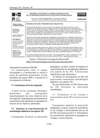 - 174 -
Domingo, M. y Fuentes, M.
entregando la memoria al DURSI.
La comunicación entre el equipo
investigador y el profesorado se realiza a
través de seminarios presenciales, la lista
telemática del grupo DIM y el portal de la
investigación en Internet.
5. Conclusiones de la investigación
A partir de los resultados obtenidos,
destacamos que conseguimos
mayoritariamente los cinco objetivos de la
investigación. Seguidamente, presentamos las
conclusiones más significativas agrupadas en
función de los objetivos planteados.
5.1 Impulsar la experimentación de
metodologíasdidácticasconsoporteTIC
Conseguimos favorecer la innovación
pedagógica, en parte, a partir de impulsar la
experimentación de metodologías didácticas
con soporte de las TIC. Conclusiones
significativas que destacamos:
·Al finalizar la investigación, un 80% del
profesorado experimenta metodologías
didácticas con soporte TIC.
·De este profesorado, un 89% destaca que
las TIC favorecen su renovación
metodológica.
5.2 Profundizar en las ventajas e
inconvenientes de las TIC en los procesos de
E-A
Conseguimos impulsar la innovación
pedagógica, en parte, a partir de profundizar
en las ventajas e inconvenientes del uso de
las TIC en los procesos de E-A. Presentamos
las conclusiones significativas agrupadas en
ventajas e inconvenientes.
Figura 1. Portal de la investigación RecercaTIC.
(http://www.peremarques.net/recercatic/recercatic.htm).
 
