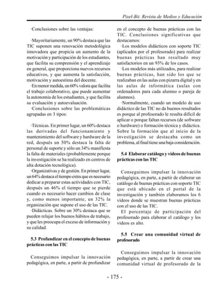 - 175 -
Pixel-Bit. Revista de Medios y Educación
·Conclusiones sobre las ventajas:
·Mayoritariamente, un 90% destaca que las
TIC suponen una renovación metodológica
innovadora que propicia un aumento de la
motivación y participación de los estudiantes,
que facilita su comprensión y el aprendizaje
en general, que proporciona nuevos recursos
educativos, y que aumenta la satisfacción,
motivación y autoestima del docente.
·Enmenormedida,un60%valoraquefacilita
el trabajo colaborativo, que puede aumentar
la autonomía de los estudiantes, y que facilita
su evaluación y autoevaluación.
·Conclusiones sobre las problemáticas
agrupadas en 3 tipos:
·Técnicas. En primer lugar, un 60% destaca
las derivadas del funcionamiento y
mantenimiento del software y hardware de la
red, después un 50% destaca la falta de
personal de suporte y sólo un 34% manifiesta
la falta de materiales (probablemente porque
la investigación se ha realizado en centros de
alta dotación tecnológica).
·Organizativas y de gestión. En primer lugar,
un64%destacaeltiempoextraqueesnecesario
dedicar a preparar estas actividades con TIC,
después un 46% el tiempo que se pierde
cuando es necesario hacer cambios de clase
y, como menos importante, un 32% la
organización que supone el uso de las TIC.
·Didácticas. Sobre un 30% destaca que se
pueden relajar los buenos hábitos de trabajo,
y que les preocupa el exceso de información y
su calidad.
5.3 Profundizar en el concepto de buenas
prácticas con las TIC
Conseguimos impulsar la innovación
pedagógica, en parte, a partir de profundizar
en el concepto de buenas prácticas con las
TIC. Conclusiones significativas que
destacamos:
·Los modelos didácticos con soporte TIC
(aplicados por el profesorado) para realizar
buenas prácticas han resultado muy
satisfactorios en un 93% de los casos.
·Los modelos más utilizados, para realizar
buenas prácticas, han sido los que se
realizaban en las aulas con pizarra digital y en
las aulas de informática (aulas con
ordenadores para cada alumno o pareja de
alumnos).
·Normalmente, cuando un modelo de uso
didáctico de las TIC no da buenos resultados
es porque al profesorado le resulta difícil de
aplicar o porque faltan recursos (de software
o hardware) o formación técnica y didáctica.
Sobre la formación que al inicio de la
investigación se destacaba como un
problema, al final tiene una baja consideración.
5.4 Elaborar catálogo y vídeos de buenas
prácticas con las TIC
Conseguimos impulsar la innovación
pedagógica, en parte, a partir de elaborar un
catálogo de buenas prácticas con soporte TIC
que está ubicado en el portal de la
investigación y también elaboramos los 6
vídeos donde se muestran buenas prácticas
con el uso de las TIC.
El porcentaje de participación del
profesorado para elaborar el catálogo y los
videos es alto.
5.5 Crear una comunidad virtual de
profesorado
Conseguimos impulsar la innovación
pedagógica, en parte, a partir de crear una
comunidad virtual de profesorado de la
 