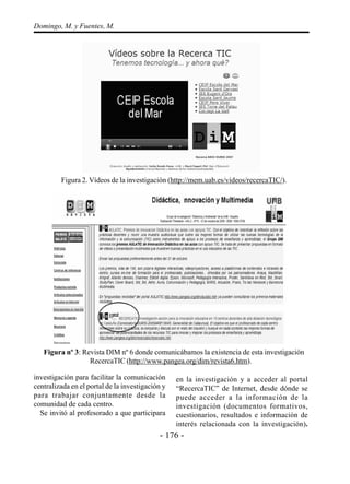 - 176 -
Domingo, M. y Fuentes, M.
investigación para facilitar la comunicación
centralizada en el portal de la investigación y
para trabajar conjuntamente desde la
comunidad de cada centro.
Se invitó al profesorado a que participara
en la investigación y a acceder al portal
“RecercaTIC” de Internet, desde dónde se
puede acceder a la información de la
investigación (documentos formativos,
cuestionarios, resultados e información de
interés relacionada con la investigación).
Figura 2. Vídeos de la investigación (http://mem.uab.es/videos/recercaTIC/).
Figura nº 3: Revista DIM nº 6 donde comunicábamos la existencia de esta investigación
RecercaTIC (http://www.pangea.org/dim/revista6.htm).
 