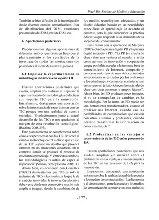 - 177 -
Pixel-Bit. Revista de Medios y Educación
También se hizo difusión de la investigación
desde diversos canales comunicativos: lista
de distribución del DIM, reuniones
presenciales del DIM, revista DIM, etc.
6. Aportaciones posteriores
Proporcionamos algunas aportaciones de
diferentes autores que están en línea con el
planteamiento y los resultados de la
investigación (todas las aportaciones son
posteriores al cierre de la investigación).
6.1 Impulsar la experimentación de
metodologíasdidácticasconsoporteTIC
Existen aportaciones posteriores que
avalan, amplían y/o matizan el impulsar la
experimentación de metodologías didácticas
con soporte TIC para la innovación.
Inicialmente, destacamos una aportación
sobre la importancia de experimentar con las
TIC porque son una realidad de nuestra
sociedad: “Evolucionamos junto al actual
desarrollo de las TICs o nos quedamos al
margen de esta revolución tecnológica”
(Bautista,2008:297).
Este planteamiento se complementa sobre
cómo el experimentar con las TIC favorece el
cambio metodológico: “Es obvio que el uso
de las TIC supone un desafío que provoca
cambios en las situaciones didácticas, en el
contexto donde se produce el proceso de
enseñanza aprendizaje.Y, entre estos cambios,
los metodológicos resultan de especial
importancia”(Salinas,PérezyBenito,2008:11).
Ahora bien, coincidiendo con González
(2008:7) destacaríamos que “No es sólo la
inclusión de TIC en la enseñanza lo que le da
el carácter innovador, la innovación educativa
debe verse desde una perspectiva mucho más
amplia e integral, donde la combinación de
los medios tecnológicos adecuados y un
diseño didáctico basado en las necesidades
específicas de aprendizaje de acuerdo al
contexto, será lo que caracterice la práctica
educativa que responda a las demandas de la
sociedad del conocimiento”.
Finalizamos con la aportación de Marquès
(2009) sobre la pizarra digital PD y la pizarra
digital interactiva PDI. “La PD (en el aula de
clase) abre una ventana al mundo, y actúa
como germen de innovación y cooperación
ya que posibilita acceder a la inmensa base de
conocimiento de Internet, compartir y
comentar todo tipo de materiales y trabajos
seleccionados o realizados por los profesores
y los estudiantes, y comunicarse e interactuar
en tiempo real (chat, videoconferencia) desde
clase con otras personas y grupos lejanos”.
Ahora bien, las PD producen poco impacto,
si no se acompañan de cambios en la
metodología. Por lo tanto, las PD puede ser
una herramienta transformadora, cuando el
profesor usa Internet, cuando usa las
posibilidades de comunicación que existen
con otros alumnos y profesores, cuando
permite transformar la información en
conocimiento, etc.”
6.2 Profundizar en las ventajas e
inconvenientes de las TIC en los procesos de
E-A
Existen aportaciones posteriores que nos
avalan, amplían y/o matizan sobre el
profundizar en las ventajas e inconvenientes
de las TIC en los procesos de E-A para la
innovación.
Empezamos, destacando una aportación
valorativa sobre la realidad actual de la escuela
y los medios de comunicación: “La dicotomía
y el desencuentro entre la escuela y los medios
de comunicación se mueve en esta antítesis:
 