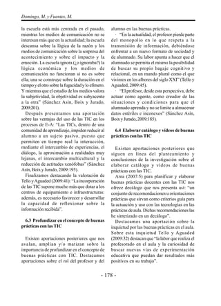 - 178 -
Domingo, M. y Fuentes, M.
la escuela está más centrada en el pasado,
mientras los medios de comunicación no se
interesan más que en la actualidad; la escuela
descansa sobre la lógica de la razón y los
medios de comunicación sobre la sorpresa del
acontecimiento y sobre el impacto y la
emoción. La escuela ignora (¿o ignoraba?) la
lógica económica y los medios de
comunicación no funcionan si no es sobre
ella; una se construye sobre la duración en el
tiempoyelotrosobrelafugacidadyloefímero.
Y mientras que el estudio de los medios valora
la subjetividad, la objetividad es subyacente
a la otra” (Sánchez Asín, Boix y Jurado,
2009:201).
Después presentamos una aportación
sobre las ventajas del uso de las TIC en los
procesos de E-A: “Las TICs, dentro de una
comunidad de aprendizaje, impiden reducir al
alumno a un sujeto pasivo, puesto que
permiten en tiempo real la interacción,
mediante el intercambio de experiencias, el
diálogo, la aproximación a realidades muy
lejanas, el intercambio multicultural y la
reducción de actitudes xenófobas” (Sánchez
Asín, Boix y Jurado, 2009:195).
Finalizamos destacando la valoración de
Tello yAguaded (2009:41): “La incorporación
de las TIC supone mucho más que dotar a los
centros de equipamiento e infraestructuras:
además, es necesario favorecer y desarrollar
la capacidad de reflexionar sobre la
información recibida”.
6.3 Profundizar en el concepto de buenas
prácticas con las TIC
Existen aportaciones posteriores que nos
avalan, amplían y/o matizan sobre la
importancia de profundizar en el concepto de
buenas prácticas con TIC. Destacamos
aportaciones sobre el rol del profesor y del
alumno en las buenas prácticas.
· “En la actualidad, el profesor pierde parte
del monopolio en lo que respeta a la
transmisión de información, debiéndose
enfrentar a un nuevo formato de sociedad y
de alumnado. Su labor apunta a hacer que el
alumnado se permita el mismo la posibilidad
de buscar su propio bagaje cognitivo y
relacional, en un mundo plural como el que
vivimos en los albores del siglo XXI” (Tello y
Aguaded, 2009:45).
· “El profesor, desde esta perspectiva, debe
actuar como agente, como creador de las
situaciones y condiciones para que el
alumnado aprenda y no se limite a almacenar
datos estériles e inconexos” (Sánchez Asín,
BoixyJurado,2009:185).
6.4 Elaborar catálogo y vídeos de buenas
prácticas con las TIC
Existen aportaciones posteriores que
siguen en línea del planteamiento y
conclusiones de la investigación sobre el
elaborar catálogo y vídeos de buenas
prácticas con las TIC.
Area (2007:5) para planificar y elaborar
buenas prácticas docentes con las TIC nos
ofrece decálogo que nos presenta así: “un
conjunto de recomendaciones u orientaciones
prácticas que sirvan como criterios guía para
la actuación y uso con las tecnologías en las
prácticas de aula. Dichas recomendaciones las
he sintetizado en un decálogo”.
Destacamos una aportación sobre la
inquietud por las buenas prácticas en el aula.
Sobre esta inquietud Tello y Aguaded
(2009:32) destacan que “la labor que realiza el
profesorado en el aula y la curiosidad de
buscar nuevas vías de experimentación
educativa que puedan dar resultados más
positivos en su trabajo”.
 