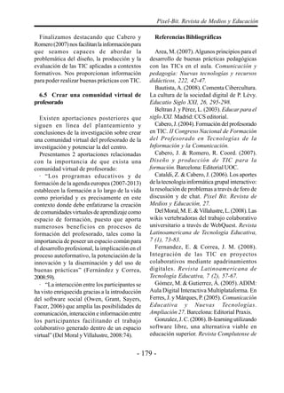 - 179 -
Pixel-Bit. Revista de Medios y Educación
Finalizamos destacando que Cabero y
Romero(2007)nosfacilitanlainformaciónpara
que seamos capaces de abordar la
problemática del diseño, la producción y la
evaluación de las TIC aplicadas a contextos
formativos. Nos proporcionan información
para poder realizar buenas prácticas con TIC.
6.5 Crear una comunidad virtual de
profesorado
Existen aportaciones posteriores que
siguen en línea del planteamiento y
conclusiones de la investigación sobre crear
una comunidad virtual del profesorado de la
investigación y potenciar la del centro.
Presentamos 2 aportaciones relacionadas
con la importancia de que exista una
comunidad virtual de profesorado:
· “Los programas educativos y de
formación de la agenda europea (2007-2013)
establecen la formación a lo largo de la vida
como prioridad y es precisamente en este
contexto donde debe enfatizarse la creación
de comunidades virtuales de aprendizaje como
espacio de formación, puesto que aporta
numerosos beneficios en procesos de
formación del profesorado, tales como la
importancia de poseer un espacio común para
el desarrollo profesional, la implicación en el
proceso autoformativo, la potenciación de la
innovación y la diseminación y del uso de
buenas prácticas” (Fernández y Correa,
2008:59).
· “La interacción entre los participantes se
ha visto enriquecida gracias a la introducción
del software social (Owen, Grant, Sayers,
Facer, 2006) que amplía las posibilidades de
comunicación, interacción e información entre
los participantes facilitando el trabajo
colaborativo generado dentro de un espacio
virtual” (Del Moral yVillalustre, 2008:74).
Referencias Bibliográficas
Area, M. (2007).Algunos principios para el
desarrollo de buenas prácticas pedagógicas
con las TICs en el aula. Comunicación y
pedagogía: Nuevas tecnologías y recursos
didácticos, 222, 42-47.
Bautista,A. (2008). Comenta Cibercultura.
La cultura de la sociedad digital de P. Lévy.
Educatio Siglo XXI, 26, 295-298.
Beltran J. y Pérez, L. (2003). Educar para el
siglo XXI. Madrid: CCS editorial.
Cabero,J.(2004).Formacióndelprofesorado
en TIC. II Congreso Nacional de Formación
del Profesorado en Tecnologías de la
Información y la Comunicación.
Cabero, J. & Romero, R. Coord. (2007).
Diseño y producción de TIC para la
formación. Barcelona: Editorial UOC.
Cataldi, Z. & Cabero, J. (2006). Los aportes
de la tecnología informática grupal interactivo:
la resolución de problemas a través de foro de
discusión y de chat. Pixel Bit. Revista de
Medios y Educación, 27.
DelMoral,M.E.&Villalustre,L.(2008).Las
wikis vertebradoras del trabajo colaborativo
universitario a través de WebQuest. Revista
Latinoamericana de Tecnología Educativa,
7 (1), 73-83.
Fernandez, E. & Correa, J. M. (2008).
Integración de las TIC en proyectos
colaborativos mediante apadrinamientos
digitales. Revista Latinoamericana de
Tecnología Educativa, 7 (2), 57-67.
Gómez, M. & Gutierrez, Á. (2005).ADIM:
Aula Digital Interactiva Multiplataforma. En
Ferres, J. y Márques, P. (2005). Comunicación
Educativa y Nuevas Tecnologías.
Ampliación 27. Barcelona: Editorial Praxis.
Gonzalez,J.C.(2006).B-learningutilizando
software libre, una alternativa viable en
educación superior. Revista Complutense de
 