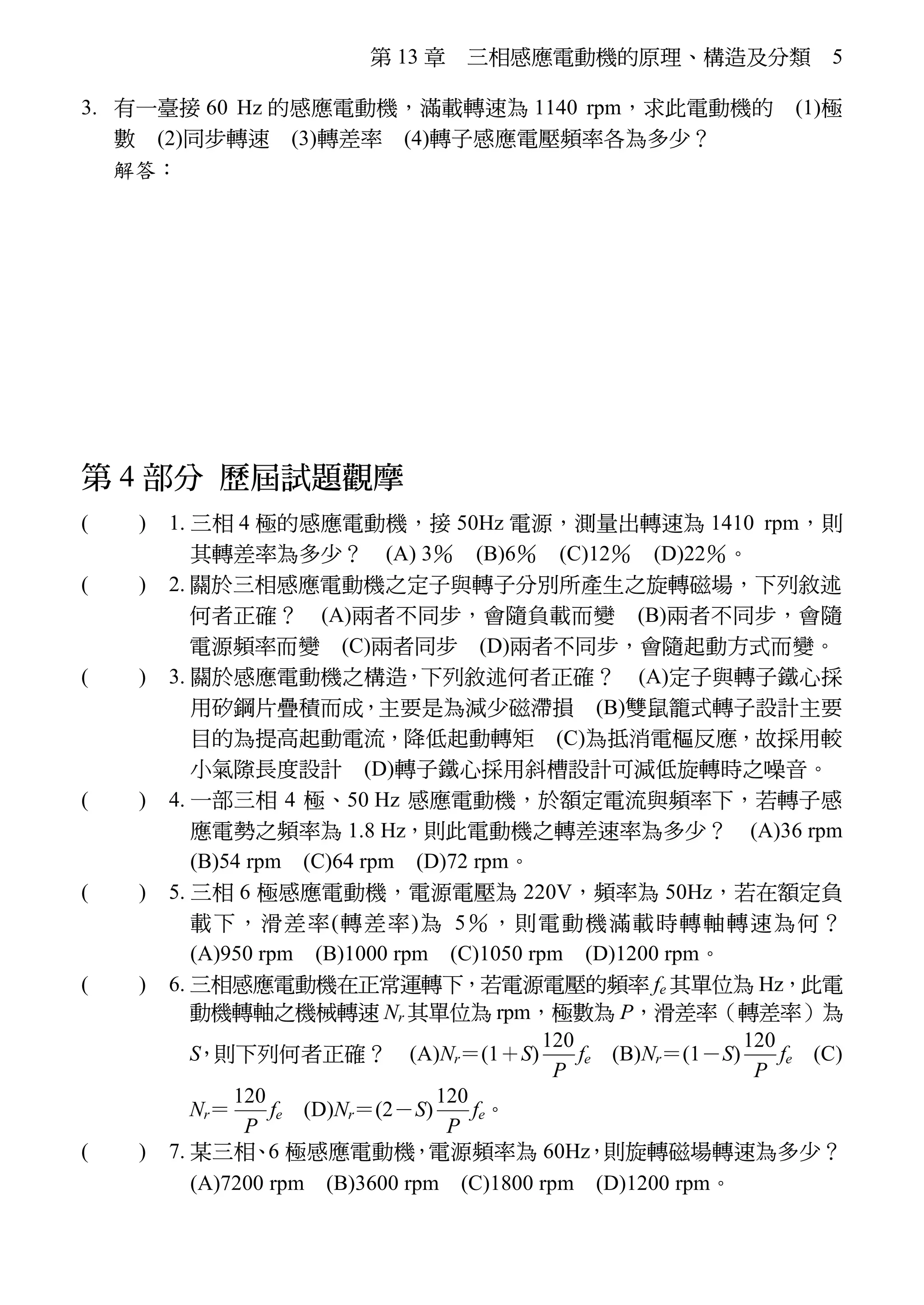 第 13 章 三相感應電動機的原理、構造及分類 5
3. 有一臺接 60 Hz 的感應電動機，滿載轉速為 1140 rpm，求此電動機的 (1)極
數 (2)同步轉速 (3)轉差率 (4)轉子感應電壓頻率各為多少？
解答：(1) n＝(1－S)  n≒ 1140≒
 P≒6.3  P＝6 極
(2)同步轉速 ns＝＝＝1200
rpm
(3)轉差率 S＝×100％＝
×100％＝5％
(4)轉子頻率 fr＝S×f＝0.05×60＝3 Hz
第 4 部分 歷屆試題觀摩
※( B ) 1. 三相 4 極的感應電動機，接 50Hz 電源，測量出轉速為 1410 rpm，則
其轉差率為多少？ (A) 3％ (B)6％ (C)12％ (D)22％。
( C ) 2. 關於三相感應電動機之定子與轉子分別所產生之旋轉磁場，下列敘述
何者正確？ (A)兩者不同步，會隨負載而變 (B)兩者不同步，會隨
電源頻率而變 (C)兩者同步 (D)兩者不同步，會隨起動方式而變。
※( D ) 3. 關於感應電動機之構造，下列敘述何者正確？ (A)定子與轉子鐵心採
用矽鋼片疊積而成，主要是為減少磁滯損 (B)雙鼠籠式轉子設計主要
目的為提高起動電流，降低起動轉矩 (C)為抵消電樞反應，故採用較
小氣隙長度設計 (D)轉子鐵心採用斜槽設計可減低旋轉時之噪音。
※( B ) 4. 一部三相 4 極、50 Hz 感應電動機，於額定電流與頻率下，若轉子感
應電勢之頻率為 1.8 Hz，則此電動機之轉差速率為多少？ (A)36 rpm
(B)54 rpm (C)64 rpm (D)72 rpm。
※( A ) 5. 三相 6 極感應電動機，電源電壓為 220V，頻率為 50Hz，若在額定負
載下，滑差率(轉差率)為 5％，則電動機滿載時轉軸轉速為何？
(A)950 rpm (B)1000 rpm (C)1050 rpm (D)1200 rpm。
( B ) 6. 三相感應電動機在正常運轉下，若電源電壓的頻率 fe 其單位為 Hz，此電
動機轉軸之機械轉速 Nr 其單位為 rpm，極數為 P，滑差率（轉差率）為
S，則下列何者正確？ (A)Nr＝(1＋S)
120
P
fe (B)Nr＝(1－S)
120
P
fe (C)
Nr＝
120
P
fe (D)Nr＝(2－S)
120
P
fe。
※( D ) 7. 某三相、6 極感應電動機，電源頻率為 60Hz，則旋轉磁場轉速為多少？
(A)7200 rpm (B)3600 rpm (C)1800 rpm (D)1200 rpm。
 