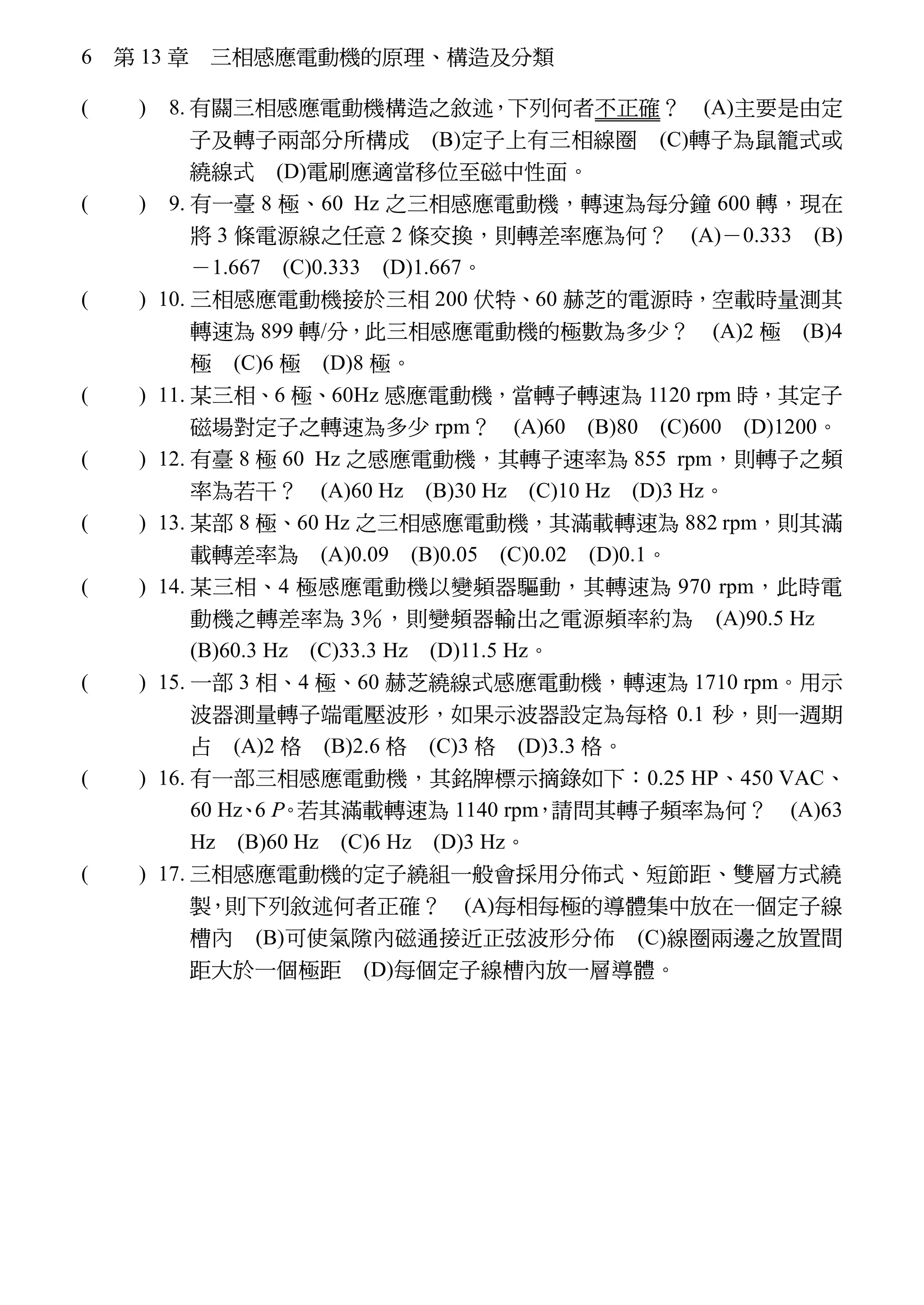 6 第 13 章 三相感應電動機的原理、構造及分類
( D ) 8. 有關三相感應電動機構造之敘述，下列何者不正確？ (A)主要是由定
子及轉子兩部分所構成 (B)定子上有三相線圈 (C)轉子為鼠籠式或
繞線式 (D)電刷應適當移位至磁中性面。
※( D ) 9. 有一臺 8 極、60 Hz 之三相感應電動機，轉速為每分鐘 600 轉，現在
將 3 條電源線之任意 2 條交換，則轉差率應為何？ (A)－0.333 (B)
－1.667 (C)0.333 (D)1.667。
※( D ) 10. 三相感應電動機接於三相 200 伏特、60 赫芝的電源時，空載時量測其
轉速為 899 轉/分，此三相感應電動機的極數為多少？ (A)2 極 (B)4
極 (C)6 極 (D)8 極。
※( D ) 11. 某三相、6 極、60Hz 感應電動機，當轉子轉速為 1120 rpm 時，其定子
磁場對定子之轉速為多少 rpm？ (A)60 (B)80 (C)600 (D)1200。
※( D ) 12. 有臺 8 極 60 Hz 之感應電動機，其轉子速率為 855 rpm，則轉子之頻
率為若干？ (A)60 Hz (B)30 Hz (C)10 Hz (D)3 Hz。
※( C ) 13. 某部 8 極、60 Hz 之三相感應電動機，其滿載轉速為 882 rpm，則其滿
載轉差率為 (A)0.09 (B)0.05 (C)0.02 (D)0.1。
※( C ) 14. 某三相、4 極感應電動機以變頻器驅動，其轉速為 970 rpm，此時電
動機之轉差率為 3％，則變頻器輸出之電源頻率約為 (A)90.5 Hz
(B)60.3 Hz (C)33.3 Hz (D)11.5 Hz。
※( D ) 15. 一部 3 相、4 極、60 赫芝繞線式感應電動機，轉速為 1710 rpm。用示
波器測量轉子端電壓波形，如果示波器設定為每格 0.1 秒，則一週期
占 (A)2 格 (B)2.6 格 (C)3 格 (D)3.3 格。
※( D ) 16. 有一部三相感應電動機，其銘牌標示摘錄如下：0.25 HP、450 VAC、
60 Hz、6 P。若其滿載轉速為 1140 rpm，請問其轉子頻率為何？ (A)63
Hz (B)60 Hz (C)6 Hz (D)3 Hz。
( B ) 17. 三相感應電動機的定子繞組一般會採用分佈式、短節距、雙層方式繞
製，則下列敘述何者正確？ (A)每相每極的導體集中放在一個定子線
槽內 (B)可使氣隙內磁通接近正弦波形分佈 (C)線圈兩邊之放置間
距大於一個極距 (D)每個定子線槽內放一層導體。
 