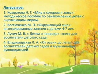 Литература:
1. Комратова Н. Г. «Мир в котором я живу»:
методическое пособие по ознакомлению детей с
окружающим миром.
2. Костюченко М. П. «Окружающий мир»:
интегрированные занятия с детьми 4-7 лет.
3. Лучич М. В. « Детям о природе» :книга для
воспитателя детского сада.
4. Владимирская Л. А. «От осени до лета»: для
воспитателей детских садов и музыкальных
руководителей
 