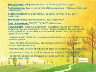 Тема проекта: «Деревья на участке нашего детского сада»
Автор проекта: Тимченко Наталья Владимировна, Рябоконь Надежда
Николаевна
Участники проекта: Воспитатели средней группы № 13, дети и
родители
Тип проекта: Исследовательский, краткосрочный
База реализации: МБДОУ ДС № 95 «Калинка»
Актуальность: Деревья окружают нас постоянно, но дети почти не
обращают на них внимания. Осень – благоприятное время года для
наблюдений за деревьями и изменений с ними. Участие детей в
проекте позволит:
- максимально обогатить знания и представления о жизни деревьев в
осеннее время
- дать представления о том, что большинство листьев деревьев
осенью меняют окраску
- познакомить с таким прекрасным осенним явлением как листопад
- закрепить в памяти детей названия деревьев, их строение
- воспитать бережное отношение к деревьям как нашим друзьям,
живым существам.
 