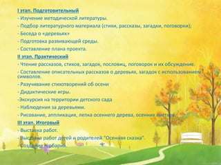 I этап. Подготовительный
- Изучение методической литературы.
- Подбор литературного материала (стихи, рассказы, загадки, поговорки);
- Беседа о «деревьях»
- Подготовка развивающей среды.
- Составление плана проекта.
II этап. Практический
- Чтение рассказов, стихов, загадок, пословиц, поговорок и их обсуждение.
- Составление описательных рассказов о деревьях, загадок с использованием
символов.
- Разучивание стихотворений об осени
- Дидактические игры.
-Экскурсия на территории детского сада
- Наблюдения за деревьями.
- Рисование, аппликация, лепка осеннего дерева, осенних листьев.
III этап. Итоговый
- Выставка работ.
- Выставка работ детей и родителей "Осенняя сказка".
- Создание гербария.
 