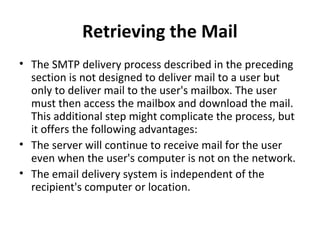 Retrieving the Mail
• The SMTP delivery process described in the preceding
section is not designed to deliver mail to a user but
only to deliver mail to the user's mailbox. The user
must then access the mailbox and download the mail.
This additional step might complicate the process, but
it offers the following advantages:
• The server will continue to receive mail for the user
even when the user's computer is not on the network.
• The email delivery system is independent of the
recipient's computer or location.
 