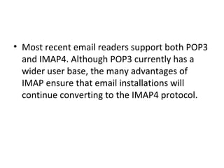 • Most recent email readers support both POP3
and IMAP4. Although POP3 currently has a
wider user base, the many advantages of
IMAP ensure that email installations will
continue converting to the IMAP4 protocol.
 