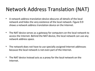 Network Address Translation (NAT)
• A network address translation device obscures all details of the local
network and hides the very existence of the local network. Figure 9.9
shows a network address translation device on the Internet.
• The NAT device serves as a gateway for computers on the local network to
access the Internet. Behind the NAT device, the local network can use any
network address space.
• The network does not have to use specially assigned Internet addresses
because the local network is not even part of the Internet.
• The NAT device instead acts as a proxy for the local network on the
Internet.
 