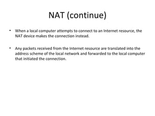 NAT (continue)
• When a local computer attempts to connect to an Internet resource, the
NAT device makes the connection instead.
• Any packets received from the Internet resource are translated into the
address scheme of the local network and forwarded to the local computer
that initiated the connection.
 