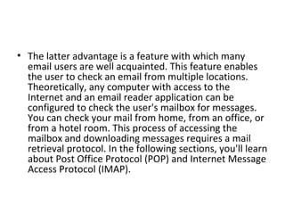 • The latter advantage is a feature with which many
email users are well acquainted. This feature enables
the user to check an email from multiple locations.
Theoretically, any computer with access to the
Internet and an email reader application can be
configured to check the user's mailbox for messages.
You can check your mail from home, from an office, or
from a hotel room. This process of accessing the
mailbox and downloading messages requires a mail
retrieval protocol. In the following sections, you'll learn
about Post Office Protocol (POP) and Internet Message
Access Protocol (IMAP).
 