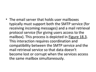 • The email server that holds user mailboxes
typically must support both the SMTP service (for
receiving incoming messages) and a mail retrieval
protocol service (for giving users access to the
mailbox). This process is depicted in Figure 18.3.
This interaction requires coordination and
compatibility between the SMTP service and the
mail retrieval service so that data doesn't
become lost or corrupt when the services access
the same mailbox simultaneously.
 