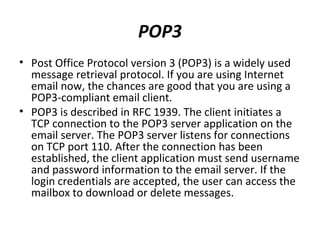 POP3
• Post Office Protocol version 3 (POP3) is a widely used
message retrieval protocol. If you are using Internet
email now, the chances are good that you are using a
POP3-compliant email client.
• POP3 is described in RFC 1939. The client initiates a
TCP connection to the POP3 server application on the
email server. The POP3 server listens for connections
on TCP port 110. After the connection has been
established, the client application must send username
and password information to the email server. If the
login credentials are accepted, the user can access the
mailbox to download or delete messages.
 