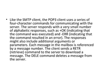• Like the SMTP client, the POP3 client uses a series of
four-character commands for communicating with the
server. The server responds with a very small number
of alphabetic responses, such as +OK (indicating that
the command was executed) and -ERR (indicating that
the command resulted in an error). The responses
might also include additional arguments or
parameters. Each message in the mailbox is referenced
by a message number. The client sends a RETR
(retrieve) command to the server to download a
message. The DELE command deletes a message from
the server.
 