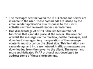 • The messages sent between the POP3 client and server are
invisible to the user. These commands are issued by the
email reader application as a response to the user's
activities within the email reader user interface.
• One disadvantage of POP3 is the limited number of
functions that can take place at the server. The user can
only list the messages in the mailbox, delete messages, and
download messages. Any manipulation of the message
contents must occur on the client side. This limitation can
cause delays and increase network traffic as messages are
downloaded from the server to the client. The newer and
more sophisticated IMAP protocol was developed to
address some of these shortcomings.
 