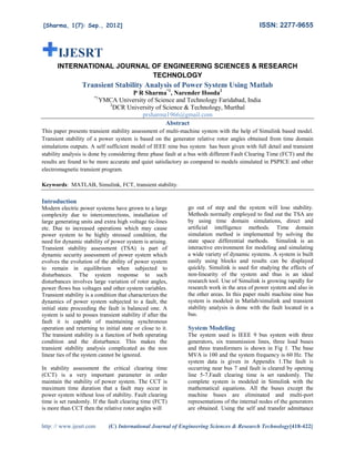 [Sharma, 1(7): Sep., 2012]
http: // www.ijesrt.com (C) International Journal of Engineering
IJESRT
INTERNATIONAL JOURNA
Transient Stability Analysis of Power System Using Matlab
*1
YMCA University of
2
DCR University of Science & Technology, Murthal
This paper presents transient stability assessment of multi
Transient stability of a power system is based on the generator relative rotor angles obtained from time domain
simulations outputs. A self sufficient model of IEEE nine bus system has been given with full detail and transient
stability analysis is done by considering three
results are found to be more accurate and quiet satisfactory as compared to models simulated in PSPICE and other
electromagnetic transient program.
Keywords: MATLAB, Simulink, FCT, tra
Introduction
Modern electric power systems have grown to a large
complexity due to interconnections, installation of
large generating units and extra high voltage tie
etc. Due to increased operations which may cause
power system to be highly stressed condition, t
need for dynamic stability of power system is arising.
Transient stability assessment (TSA) is part of
dynamic security assessment of power system which
evolves the evolution of the ability of power system
to remain in equilibrium when subjected to
disturbances. The system response to such
disturbances involves large variation of rotor angles,
power flows bus voltages and other system variables.
Transient stability is a condition that characterizes the
dynamics of power system subjected to a fault, the
initial state proceeding the fault is balanced one. A
system is said to posses transient stability if after the
fault it is capable of maintaining synchronous
operation and returning to initial state or close to it.
The transient stability is a function of
condition and the disturbance. This makes the
transient stability analysis complicated as the non
linear ties of the system cannot be ignored.
In stability assessment the critical clearing time
(CCT) is a very important parameter in order
maintain the stability of power system. The CCT is
maximum time duration that a fault may occur in
power system without loss of stability. Fault clearing
time is set randomly. If the fault clearing time (FCT)
is more than CCT then the relative rotor angles
ISSN: 2277
International Journal of Engineering Sciences & Research Technology
INTERNATIONAL JOURNAL OF ENGINEERING SCIENCES & RESEARCH
TECHNOLOGY
Transient Stability Analysis of Power System Using Matlab
P R Sharma*1
, Narender Hooda2
YMCA University of Science and Technology Faridabad, India
DCR University of Science & Technology, Murthal
prsharma1966@gmail.com
Abstract
This paper presents transient stability assessment of multi-machine system with the help of Simulink based model.
of a power system is based on the generator relative rotor angles obtained from time domain
simulations outputs. A self sufficient model of IEEE nine bus system has been given with full detail and transient
stability analysis is done by considering three phase fault at a bus with different Fault Clearing Time (FCT) and the
results are found to be more accurate and quiet satisfactory as compared to models simulated in PSPICE and other
k, FCT, transient stability.
Modern electric power systems have grown to a large
complexity due to interconnections, installation of
large generating units and extra high voltage tie-lines
etc. Due to increased operations which may cause
power system to be highly stressed condition, the
need for dynamic stability of power system is arising.
Transient stability assessment (TSA) is part of
dynamic security assessment of power system which
evolves the evolution of the ability of power system
to remain in equilibrium when subjected to
urbances. The system response to such
disturbances involves large variation of rotor angles,
power flows bus voltages and other system variables.
Transient stability is a condition that characterizes the
dynamics of power system subjected to a fault, the
nitial state proceeding the fault is balanced one. A
system is said to posses transient stability if after the
fault it is capable of maintaining synchronous
operation and returning to initial state or close to it.
The transient stability is a function of both operating
condition and the disturbance. This makes the
transient stability analysis complicated as the non
linear ties of the system cannot be ignored.
In stability assessment the critical clearing time
(CCT) is a very important parameter in order
maintain the stability of power system. The CCT is
maximum time duration that a fault may occur in
power system without loss of stability. Fault clearing
time is set randomly. If the fault clearing time (FCT)
is more than CCT then the relative rotor angles will
go out of step and the system will lose stability.
Methods normally employed to find out the TSA are
by using time domain simulations, direct and
artificial intelligence methods. Time domain
simulation method is implemented by solving the
state space differential methods. Simulink is an
interactive environment for modeling and simulating
a wide variety of dynamic systems. A system is built
easily using blocks and results can be displayed
quickly. Simulink is used for studying the effects of
non-linearity of the system and thus is an ideal
research tool. Use of Simulink is growing rapidly for
research work in the area of power system and also in
the other areas. In this paper multi machine nine bus
system is modeled in Matlab/simulink and transient
stability analysis is done with the fault located in a
bus.
System Modeling
The system used is IEEE 9 bus system with three
generators, six transmission lines, three load buses
and three transformers is shown in Fig 1. The base
MVA is 100 and the system frequency is 60 Hz. The
system data is given in Appendix 1.The fault is
occurring near bus 7 and fault is cleared by opening
line 5-7.Fault clearing time is set randomly. The
complete system is modeled in Simulink with the
mathematical equations. All the buses except the
machine buses are eliminated and multi
representations of the internal nodes of the generators
are obtained. Using the self and transfer admittance
ISSN: 2277-9655
Sciences & Research Technology[418-422]
ENCES & RESEARCH
Transient Stability Analysis of Power System Using Matlab
machine system with the help of Simulink based model.
of a power system is based on the generator relative rotor angles obtained from time domain
simulations outputs. A self sufficient model of IEEE nine bus system has been given with full detail and transient
phase fault at a bus with different Fault Clearing Time (FCT) and the
results are found to be more accurate and quiet satisfactory as compared to models simulated in PSPICE and other
go out of step and the system will lose stability.
Methods normally employed to find out the TSA are
by using time domain simulations, direct and
methods. Time domain
simulation method is implemented by solving the
pace differential methods. Simulink is an
interactive environment for modeling and simulating
a wide variety of dynamic systems. A system is built
easily using blocks and results can be displayed
quickly. Simulink is used for studying the effects of
inearity of the system and thus is an ideal
research tool. Use of Simulink is growing rapidly for
research work in the area of power system and also in
the other areas. In this paper multi machine nine bus
system is modeled in Matlab/simulink and transient
stability analysis is done with the fault located in a
The system used is IEEE 9 bus system with three
generators, six transmission lines, three load buses
and three transformers is shown in Fig 1. The base
MVA is 100 and the system frequency is 60 Hz. The
system data is given in Appendix 1.The fault is
ing near bus 7 and fault is cleared by opening
7.Fault clearing time is set randomly. The
complete system is modeled in Simulink with the
mathematical equations. All the buses except the
machine buses are eliminated and multi-port
the internal nodes of the generators
are obtained. Using the self and transfer admittance
 