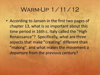 Warm-Up 1/11/12
• According to Jansen in the first two pages of
chapter 13, what is so important about this
time period in 16th c. Italy called the "High
Renaissance"? Specifically, what are three
aspects that make "creating" different than
"making", and what makes the movement a
departure from the previous century?
 