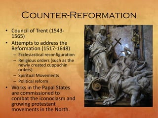 Counter-Reformation
• Council of Trent (1543-
1565)
• Attempts to address the
Reformation (1517-1648)
– Ecclesiastical reconfiguration
– Religious orders (such as the
newly created cuppuchin
orders)
– Spiritual Movements
– Political reform
• Works in the Papal States
are commissioned to
combat the iconoclasm and
growing protestant
movements in the North.
 