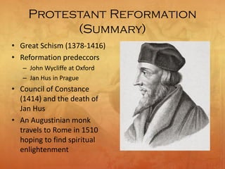 Protestant Reformation
(Summary)
• Great Schism (1378-1416)
• Reformation predeccors
– John Wycliffe at Oxford
– Jan Hus in Prague
• Council of Constance
(1414) and the death of
Jan Hus
• An Augustinian monk
travels to Rome in 1510
hoping to find spiritual
enlightenment
 