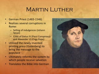 Martin Luther
• German Priest (1483-1546)
• Realizes several corruptions in
Rome:
– Selling of indulgences (Johann
Tetzel)
– Critic of Sixtus IV (Pazzi Conspiracy)
and Alexander VI (Orgy Pope)
• Utilized the newly invented
printing press (Gutenberg) to
bring the message to the
populace
• Ultimately reforms the system by
which people receive salvation
• Translates the Bible into German
 