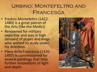 Urbino: Montefeltro and
Francesca
• Fredico Montefeltro (1422-
1480) is a great patron of
the Arts (like the Medici)
• Renowned for military
expertise and was in high
demand of popes and kings
who wished to study under
his direction.
• Piero della Francesca (1420-
1497) is commissioned for
several paintings that help
further innovations of light
and depth.
 