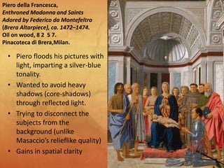 Piero della Francesca,
Enthroned Madonna and Saints
Adored by Federico da Montefeltro
(Brera Altarpiece), ca. 1472–1474.
Oil on wood, 8 2 5 7.
Pinacoteca di Brera,Milan.
• Piero floods his pictures with
light, imparting a silver-blue
tonality.
• Wanted to avoid heavy
shadows (core-shadows)
through reflected light.
• Trying to disconnect the
subjects from the
background (unlike
Masaccio’s relieflike quality)
• Gains in spatial clarity
 