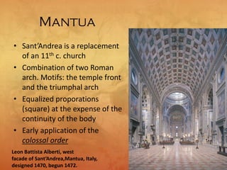 Mantua
• Sant’Andrea is a replacement
of an 11th c. church
• Combination of two Roman
arch. Motifs: the temple front
and the triumphal arch
• Equalized proporations
(square) at the expense of the
continuity of the body
• Early application of the
colossal order
Leon Battista Alberti, west
facade of Sant’Andrea,Mantua, Italy,
designed 1470, begun 1472.
 